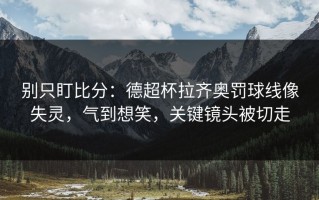 别只盯比分：德超杯拉齐奥罚球线像失灵，气到想笑，关键镜头被切走
