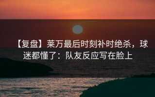【复盘】莱万最后时刻补时绝杀，球迷都懂了：队友反应写在脸上