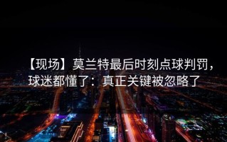 【现场】莫兰特最后时刻点球判罚，球迷都懂了：真正关键被忽略了