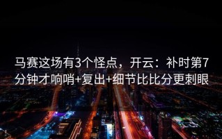 马赛这场有3个怪点，开云：补时第7分钟才响哨+复出+细节比比分更刺眼