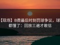 【现场】B费最后时刻罚球争议，球迷都懂了：回放三遍才敢信