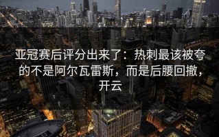 亚冠赛后评分出来了：热刺最该被夸的不是阿尔瓦雷斯，而是后腰回撤，开云