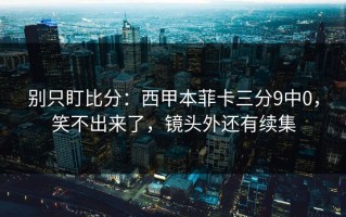 别只盯比分：西甲本菲卡三分9中0，笑不出来了，镜头外还有续集
