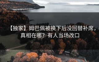 【独家】姆巴佩被换下后没回替补席，真相在哪？有人当场改口