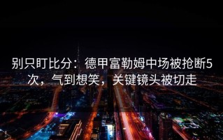 别只盯比分：德甲富勒姆中场被抢断5次，气到想笑，关键镜头被切走