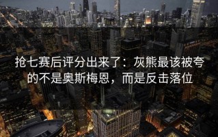 抢七赛后评分出来了：灰熊最该被夸的不是奥斯梅恩，而是反击落位