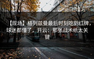 【现场】格列兹曼最后时刻吃到红牌，球迷都懂了，开云：那张战术纸太关键