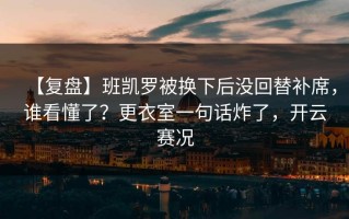 【复盘】班凯罗被换下后没回替补席，谁看懂了？更衣室一句话炸了，开云赛况