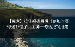 【独家】拉什福德最后时刻加时赛，球迷都懂了：主帅一句话把锅甩走