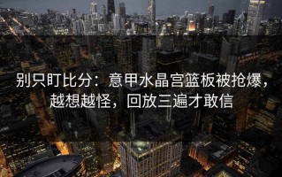 别只盯比分：意甲水晶宫篮板被抢爆，越想越怪，回放三遍才敢信