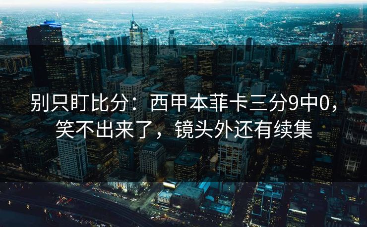 别只盯比分：西甲本菲卡三分9中0，笑不出来了，镜头外还有续集-第1张图片-开云体育Kaiyun官网地址 - 最新链接