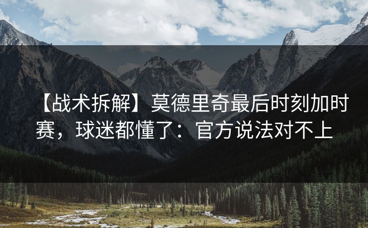 【战术拆解】莫德里奇最后时刻加时赛，球迷都懂了：官方说法对不上-第1张图片-开云体育Kaiyun官网地址 - 最新链接