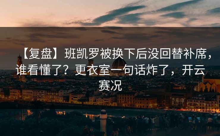 【复盘】班凯罗被换下后没回替补席，谁看懂了？更衣室一句话炸了，开云赛况-第1张图片-开云体育Kaiyun官网地址 - 最新链接
