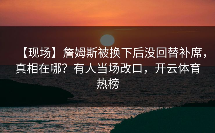 【现场】詹姆斯被换下后没回替补席，真相在哪？有人当场改口，开云体育热榜-第1张图片-开云体育Kaiyun官网地址 - 最新链接