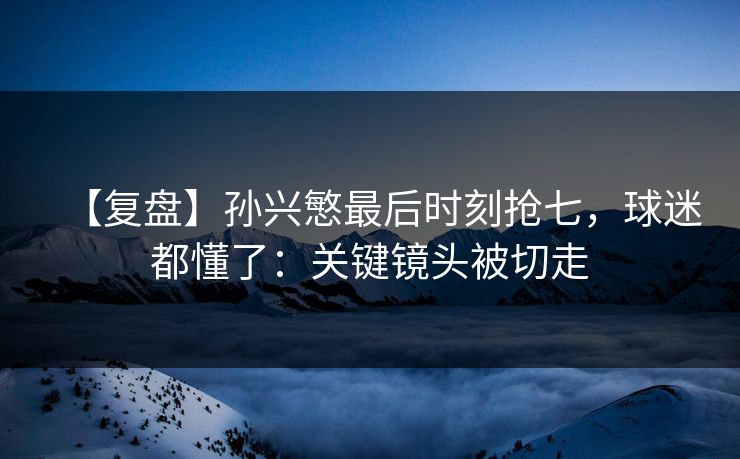 【复盘】孙兴慜最后时刻抢七，球迷都懂了：关键镜头被切走-第1张图片-开云体育Kaiyun官网地址 - 最新链接