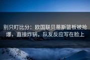 别只盯比分：欧国联贝蒂斯篮板被抢爆，直接炸锅，队友反应写在脸上