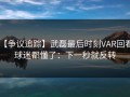 【争议追踪】武磊最后时刻VAR回看，球迷都懂了：下一秒就反转