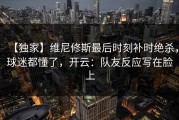 【独家】维尼修斯最后时刻补时绝杀，球迷都懂了，开云：队友反应写在脸上