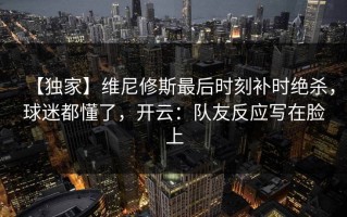 【独家】维尼修斯最后时刻补时绝杀，球迷都懂了，开云：队友反应写在脸上