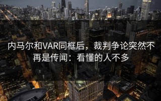 内马尔和VAR同框后，裁判争论突然不再是传闻：看懂的人不多
