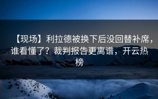 【现场】利拉德被换下后没回替补席，谁看懂了？裁判报告更离谱，开云热榜