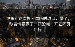 贝蒂斯这次换人像临时改口，懵了，一秒表情暴露了，还没完，开云网页热榜