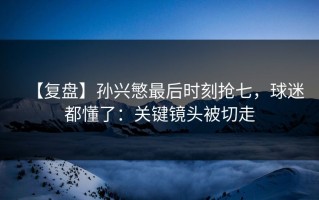 【复盘】孙兴慜最后时刻抢七，球迷都懂了：关键镜头被切走