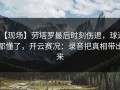 【现场】劳塔罗最后时刻伤退，球迷都懂了，开云赛况：录音把真相带出来
