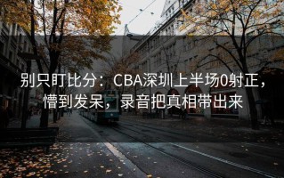 别只盯比分：CBA深圳上半场0射正，懵到发呆，录音把真相带出来
