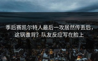 季后赛凯尔特人最后一攻居然传丢后，这锅谁背？队友反应写在脸上