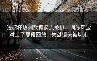 法超杯热刺数据疑点被扒，训练风波对上了那段回放—关键镜头被切走