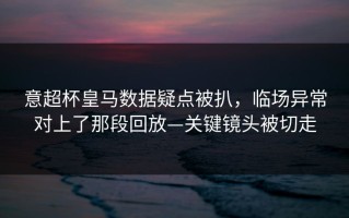 意超杯皇马数据疑点被扒，临场异常对上了那段回放—关键镜头被切走