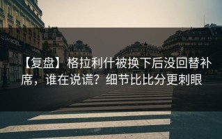 【复盘】格拉利什被换下后没回替补席，谁在说谎？细节比比分更刺眼