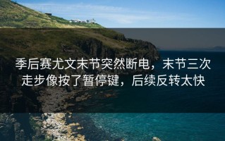 季后赛尤文末节突然断电，末节三次走步像按了暂停键，后续反转太快
