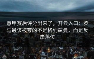 意甲赛后评分出来了，开云入口：罗马最该被夸的不是格列兹曼，而是反击落位