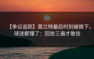 【争议追踪】莫兰特最后时刻被换下，球迷都懂了：回放三遍才敢信