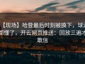 【现场】哈登最后时刻被换下，球迷都懂了，开云网页推送：回放三遍才敢信