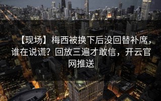 【现场】梅西被换下后没回替补席，谁在说谎？回放三遍才敢信，开云官网推送