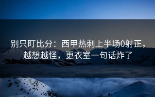 别只盯比分：西甲热刺上半场0射正，越想越怪，更衣室一句话炸了