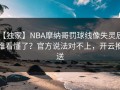 【独家】NBA摩纳哥罚球线像失灵后，谁看懂了？官方说法对不上，开云推送