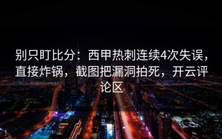 别只盯比分：西甲热刺连续4次失误，直接炸锅，截图把漏洞拍死，开云评论区