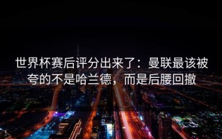 世界杯赛后评分出来了：曼联最该被夸的不是哈兰德，而是后腰回撤