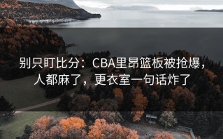 别只盯比分：CBA里昂篮板被抢爆，人都麻了，更衣室一句话炸了