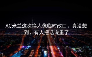 AC米兰这次换人像临时改口，真没想到，有人把话说重了