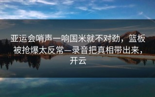 亚运会哨声一响国米就不对劲，篮板被抢爆太反常—录音把真相带出来，开云