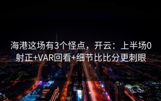 海港这场有3个怪点，开云：上半场0射正+VAR回看+细节比比分更刺眼