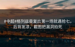 #中超#格列兹曼复出第一场就遇抢七，后背发凉，截图把漏洞拍死