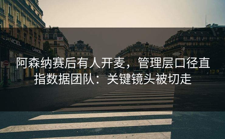阿森纳赛后有人开麦，管理层口径直指数据团队：关键镜头被切走-第1张图片-开云体育Kaiyun官网地址 - 最新链接