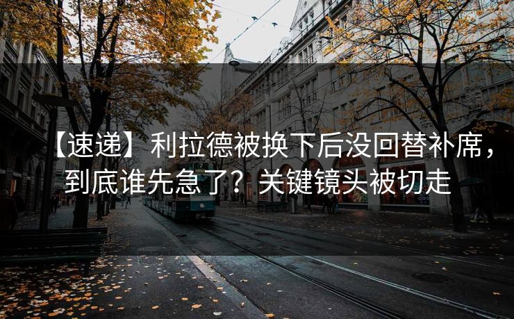 【速递】利拉德被换下后没回替补席，到底谁先急了？关键镜头被切走-第1张图片-开云体育Kaiyun官网地址 - 最新链接