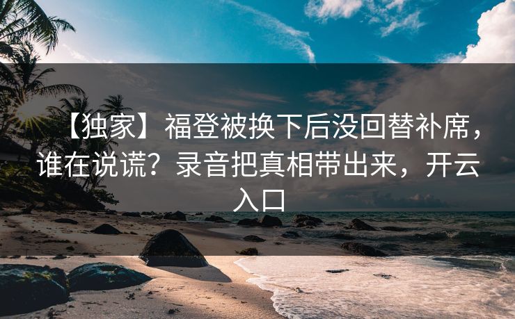 【独家】福登被换下后没回替补席，谁在说谎？录音把真相带出来，开云入口-第1张图片-开云体育Kaiyun官网地址 - 最新链接
